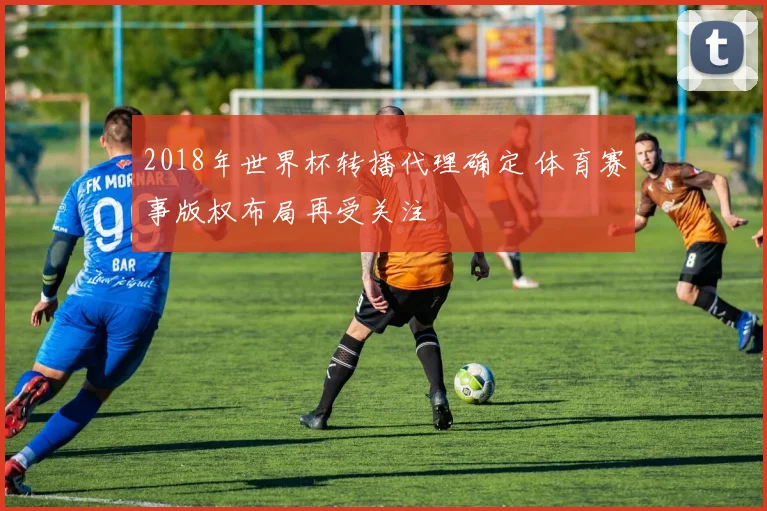 2018年世界杯转播代理确定 体育赛事版权布局再受关注