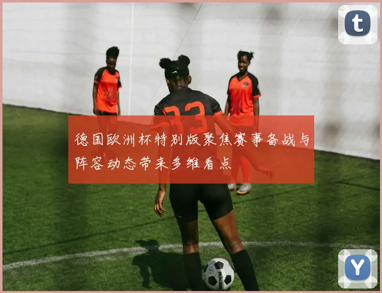 德国欧洲杯特别版聚焦赛事备战与阵容动态带来多维看点