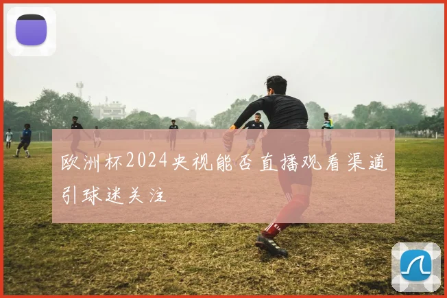 欧洲杯2024央视能否直播观看渠道引球迷关注