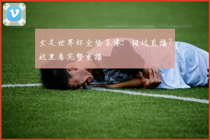 女足世界杯全场录像：错过直播？这里看完整重播